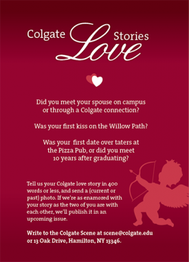 Write to the Colgate Scene with your Colgate Love story at scene@colgate.edu. Tell us your Colgate love story in 400 words or less and send a current or past photo. If we're as enamored with your story as the two of you are with each other, we'll publish it in an upcoming issue.